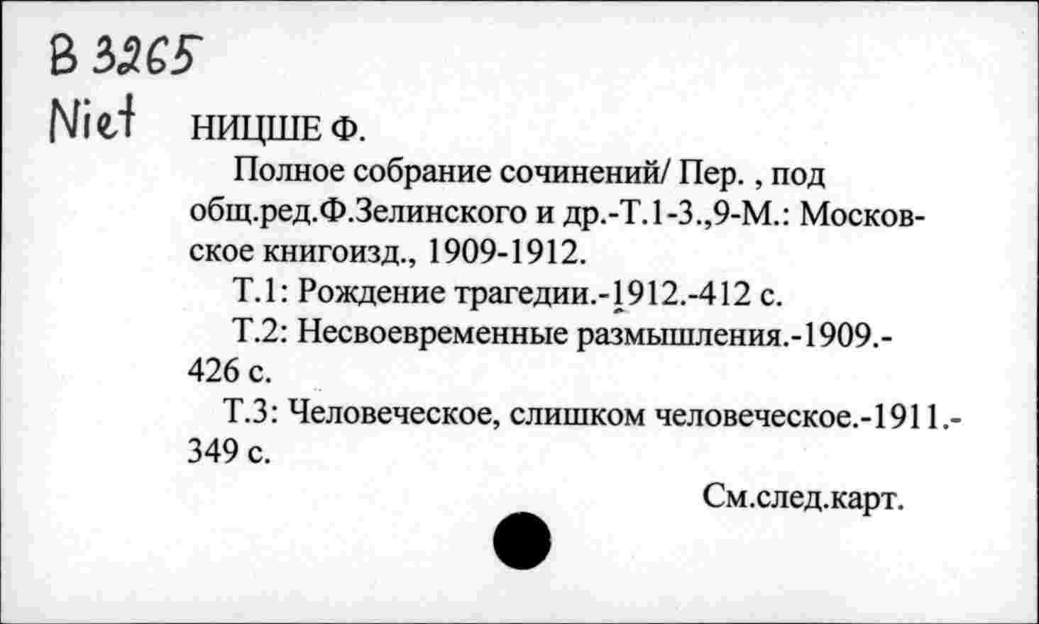 ﻿вззеу
Nid НИЦШЕ ф.
Полное собрание сочинений/ Пер., под общ.ред.Ф.Зелинского и др.-Т. 1-3.,9-М.: Московское книгоизд., 1909-1912.
Т.1: Рождение трагедии.-1912.-412 с.
Т.2: Несвоевременные размышления.-1909.-426 с.
Т.З: Человеческое, слишком человеческое.-1911.-349 с.
См.след.карт.